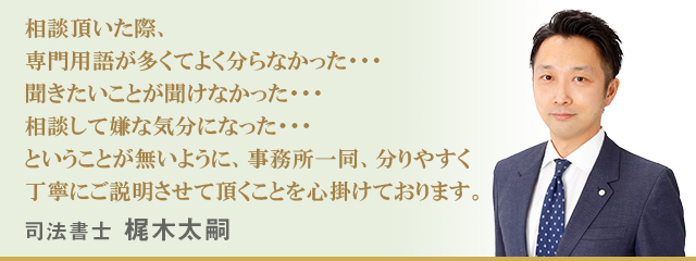相談頂いた際、専門用語が多くてよく分らなかった・・・聞きたいことが聞けなかった・・・相談して嫌な気分になった・・・ということが無いように、事務所一同、分りやすく丁寧にご説明させて頂くことを心掛けております。　司法書士 梶木太嗣