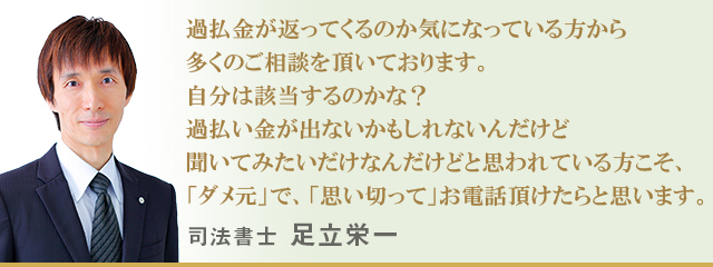 過払金が返ってくるのか気になっている方から多くのご相談を頂いております。自分は該当するのかな？過払い金が出ないかもしれないんだけど聞いてみたいだけなんだけどと思われている方こそ、「ダメ元」で、「思い切って」お電話頂けたらと思います。。　司法書士 足立栄一
